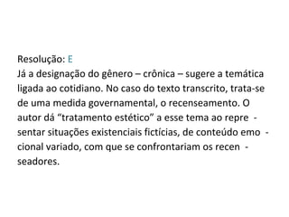 Resolução:  E Já a designação do gênero – crônica – sugere a temática ligada ao cotidiano. No caso do texto transcrito, trata-se de uma medida governamental, o recenseamento. O autor dá “tratamento estético” a esse tema ao repre  - sentar situações existenciais fictícias, de conteúdo emo  - cional variado, com que se confrontariam os recen  - seadores. 