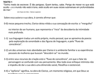 Sobre essa autora e sua obra, é correto afirmar que: 0-0) nesse pequeno trecho, Clarice deixa nítida a sua concepção de escrita: o “mergulho”  no interior do ser humano, que representa o “risco” da descoberta da intimidade  mais profunda. 1-1)  sua linguagem traduz um estilo próprio, muito pessoal, que se aproxima da poesia:  pela exploração da sonoridade e das figuras de linguagem, e pelo “fluxo de  consciência”. 2-2) um dos universos mais abordados por Clarice é o ambiente familiar e as experiências  pessoais de mulheres que buscam “descobrir-se” no mundo. 3-3) entre seus recursos de criação está o “fluxo de consciência”, em que o falar do  personagem se confunde com seu pensamento. Mas todo esse enfoque intimista não  a impediu de dar a sua obra uma dimensão social, filosófica e existencial. 4-4) a “epifania” significa, na obra de Clarice, um momento religioso, em que Deus se  manifesta para os personagens. TEXTO 1 “ Tenho medo de escrever. É tão perigoso. Quem tentou, sabe. Perigo de mexer no que está oculto – e o mundo não está à tona, está oculto em suas raízes submersas em profundidades de mar.” ( Um Sopro de Vida  – Clarice Lispector) 