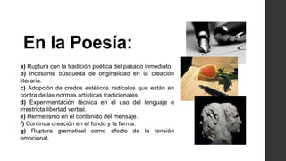 En la Poesía: 
a) Ruptura con la tradición poética del pasado inmediato. 
b) Incesante búsqueda de originalidad en la creación 
literaria. 
c) Adopción de credos estéticos radicales que están en 
contra de las normas artísticas tradicionales. 
d) Experimentación técnica en el uso del lenguaje e 
irrestricta libertad verbal. 
e) Hermetismo en el contenido del mensaje. 
f) Continua creación en el fondo y la forma. 
g) Ruptura gramatical como efecto de la tensión 
emocional. 
 