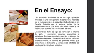 En el Ensayo: 
Los escritores españoles de fin de siglo aparecen 
inmersos en una crisis general de conciencia, inspirado 
por el racionalismo de la segunda mitad del siglo xx en 
España. Coincide con el sistema política de la 
restauración de la que suma una crisis social y de 
valores, que culmina con “el desastre de 1898. 
Los escritores de fin de siglo se plantearon la reforma 
del país y asumieron posturas anarquistas o 
socialistas. Propusieron soluciones a los problemas de 
España relacionados con la búsqueda de una identidad 
cultural nacional, al servicio del proyecto liberal, que 
encontraba en la historia y en las obras artísticas las 
fuentes de la mentalidad colectiva. 
 