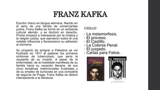 FRANZ KAFKA 
Escritor checo en lengua alemana. Nacido en 
el seno de una familia de comerciantes 
judíos, Franz Kafka se formó en un ambiente 
cultural alemán, y se doctoró en derecho. 
Pronto empezó a interesarse por la mística y 
la religión judías, que ejercieron sobre él una 
notable influencia y favorecieron su adhesión 
al sionismo. 
Su proyecto de emigrar a Palestina se vio 
frustrado en 1917 al padecer los primeros 
síntomas de tuberculosis, que sería la 
causante de su muerte. A pesar de la 
enfermedad, de la hostilidad manifiesta de su 
familia hacia su vocación literaria, de sus 
cinco tentativas matrimoniales frustradas y 
de su empleo de burócrata en una compañía 
de seguros de Praga, Franz Kafka se dedicó 
intensamente a la literatura. 
OBRAS: 
• La metamorfosis. 
• El proceso. 
• El Castillo. 
• La Colonia Penal. 
• El juzgado. 
• Cartas para Felice. 
 