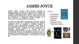 JAMES JOYCE 
(Dublín, 1882 - Zurich, 1941) Escritor irlandés en 
lengua inglesa. Nacido en el seno de una familia de 
arraigada tradición católica, estudió en el colegio de 
jesuitas de Belvedere entre 1893 y 1898, año en que 
se matriculó en la National University de Dublín, en la 
que comenzó a aprender varias lenguas y a 
interesarse por la gramática comparada. 
La obra de Joyce está consagrada a Irlanda, aunque 
vivió poco tiempo allí, y mantuvo siempre una relación 
conflictiva con su realidad y conflicto político e 
histórico. Sus innovaciones narrativas, entre ellas el 
uso excepcional del «flujo de conciencia», así como la 
exquisita técnica mediante la que desintegra el 
lenguaje convencional y lo dobla de otro, 
completamente personal, simbólico e íntimo a la vez, y 
la dimensión irónica y profundamente humana que, sin 
embargo, recorre toda su obra, lo convierten en uno de 
los novelistas más influyentes y renovadores del siglo 
XX. 
OBRAS: 
 The Dead. 
 Dubliners. 
 Ulysses. 
 Eveline. 
 Stephen Hero. 
 Chamber Music. 
 