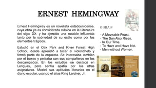ERNEST HEMINGWAY 
Ernest Hemingway es un novelista estadounidense, 
cuya obra ya es considerada clásica en la Literatura 
del siglo XX, y ha ejercido una notable influencia 
tanto por la sobriedad de su estilo como por los 
elementos trágicos. 
Estudió en el Oak Park and River Forest High 
School, donde aprendió a tocar el violonchelo y 
formó parte de la orquesta. Se interesaba también 
por el boxeo y peleaba con sus compañeros en los 
descampados. En los estudios se destacó en 
Lenguas, pero sentía apatía por las otras 
asignaturas. Mostró sus aptitudes literarias en el 
diario escolar, usando el alias Ring Lardner, Jr. 
OBRAS: 
• A Moveable Feast. 
• The Sun Also Rises. 
• In Our Time. 
• To Have and Have Not. 
• Men without Women. 
 