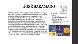 JOSÉ SARAMAGO 
(Azinhaga, 1922 - Tías, España, 2010) Narrador y ensayista 
portugués, premio Nobel de Literatura en 1998. Nacido en el 
seno de una familia de labradores y artesanos, José 
Saramago creció en un barrio popular de Lisboa. Su madre, 
analfabeta, inculcó en él la sed de saber y le regaló su 
primer libro. A los quince años abandonó los estudios por 
falta de medios y tuvo que ponerse a trabajar de cerrajero. 
Luego se desempeñó en una caja de pensiones y más tarde 
se dedicó al periodismo, la labor editorial y la traducción. 
Colaborador de diversos periódicos y revistas, entre ellos 
Seara Nova, fue también codirector del Diario de Noticias en 
1975. Se adhirió al Partido Comunista Portugués, por lo que 
sufrió censura y persecución durante la dictadura de Salazar. 
En 1974 se sumó a la Revolución de los Claveles. 
OBRAS: 
• Blindness. 
• Baltasar and Blimunda. 
• All the Names. 
• The Elephant’s Journey. 
• The Stone Raft. 
 