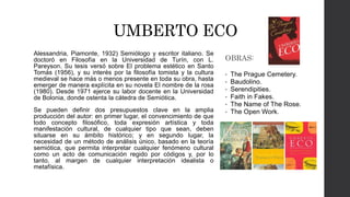 UMBERTO ECO 
Alessandria, Piamonte, 1932) Semiólogo y escritor italiano. Se 
doctoró en Filosofía en la Universidad de Turín, con L. 
Pareyson. Su tesis versó sobre El problema estético en Santo 
Tomás (1956), y su interés por la filosofía tomista y la cultura 
medieval se hace más o menos presente en toda su obra, hasta 
emerger de manera explícita en su novela El nombre de la rosa 
(1980). Desde 1971 ejerce su labor docente en la Universidad 
de Bolonia, donde ostenta la cátedra de Semiótica. 
Se pueden definir dos presupuestos clave en la amplia 
producción del autor: en primer lugar, el convencimiento de que 
todo concepto filosófico, toda expresión artística y toda 
manifestación cultural, de cualquier tipo que sean, deben 
situarse en su ámbito histórico; y en segundo lugar, la 
necesidad de un método de análisis único, basado en la teoría 
semiótica, que permita interpretar cualquier fenómeno cultural 
como un acto de comunicación regido por códigos y, por lo 
tanto, al margen de cualquier interpretación idealista o 
metafísica. 
OBRAS: 
• The Prague Cemetery. 
• Baudolino. 
• Serendipities. 
• Faith in Fakes. 
• The Name of The Rose. 
• The Open Work. 
 