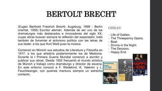 BERTOLT BRECHT 
(Eugen Berthold Friedrich Brecht; Augsburg, 1898 - Berlín 
oriental, 1956) Escritor alemán. Además de ser uno de los 
dramaturgos más destacados e innovadores del siglo XX, 
cuyas obras buscan siempre la reflexión del espectador, trató 
también de fomentar el activismo político con las letras de 
sus lieder, a los que Kurt Weill puso la música. 
Comenzó en Múnich sus estudios de Literatura y Filosofía en 
1917, a los que añadiría posteriormente los de Medicina. 
Durante la I Primera Guerra Mundial comenzó a escribir y 
publicar sus obras. Desde 1920 frecuentó el mundo artístico 
de Múnich y trabajó como dramaturgo y director de escena. 
En este entorno conoció a F. Wedekind, K. Valentin y L. 
Feuchtwanger, con quienes mantuvo siempre un estrecho 
contacto. 
OBRAS: 
• Life of Galileo. 
• The Threepenny Opera. 
• Baal. 
• Drums in the Night. 
• The Decision. 
• Happy End. 
 