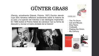 GÜNTER GRASS 
(Danzig, actualmente Gdansk, Polonia, 1927) Escritor alemán 
cuya obra narrativa reflexionó ácidamente sobre la historia de 
su país y la sujeción del individuo a las ideologías imperantes. 
En 1999 recibió el Premio Nobel de Literatura "por su forma de 
descubrir y recrear el rostro olvidado de la historia". 
OBRAS: 
• The Tin Drum. 
• Cat and Mouse. 
• Dog Years. 
• Crabwalk. 
• Peeling the Onion. 
• My Century. 
 