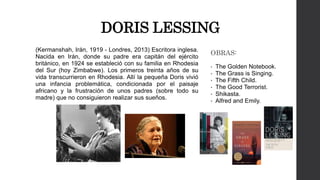 DORIS LESSING 
(Kermanshah, Irán, 1919 - Londres, 2013) Escritora inglesa. 
Nacida en Irán, donde su padre era capitán del ejército 
británico, en 1924 se estableció con su familia en Rhodesia 
del Sur (hoy Zimbabwe). Los primeros treinta años de su 
vida transcurrieron en Rhodesia. Allí la pequeña Doris vivió 
una infancia problemática, condicionada por el paisaje 
africano y la frustración de unos padres (sobre todo su 
madre) que no consiguieron realizar sus sueños. 
OBRAS: 
• The Golden Notebook. 
• The Grass is Singing. 
• The Fifth Child. 
• The Good Terrorist. 
• Shikasta. 
• Alfred and Emily. 
