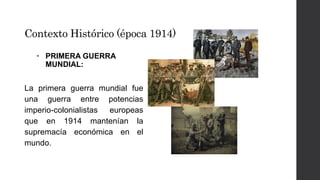 Contexto Histórico (época 1914) 
• PRIMERA GUERRA 
MUNDIAL: 
La primera guerra mundial fue 
una guerra entre potencias 
imperio-colonialistas europeas 
que en 1914 mantenían la 
supremacía económica en el 
mundo. 
 