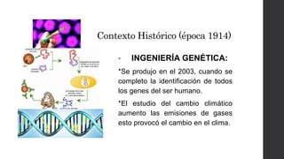 Contexto Histórico (época 1914) 
• INGENIERÍA GENÉTICA: 
*Se produjo en el 2003, cuando se 
completo la identificación de todos 
los genes del ser humano. 
*El estudio del cambio climático 
aumento las emisiones de gases 
esto provocó el cambio en el clima. 
 