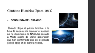 Contexto Histórico (época 1914) 
• CONQUISTA DEL ESPACIO: 
Cuando llegó el primer hombre a la 
luna, la carrera por explorar el espacio 
no ha disminuido, la NASA ha enviado 
a Marte robots de última generación 
que han confirmado que en el pasado 
existió agua en el planeta vecino. 
 