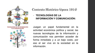 Contexto Histórico (época 1914) 
• TECNOLOGÍAS DE LA 
INFORMACIÓN Y COMUNICACIÓN: 
Juegan un papel fundamental en la 
actividad económica política y social, las 
nuevas tecnologías de la información y 
comunicación nos permiten acceder de 
forma inmediata y a un bajo costo, por 
eso el ser vive en la sociedad en la 
información. 
 