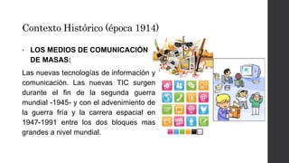 Contexto Histórico (época 1914) 
• LOS MEDIOS DE COMUNICACIÓN 
DE MASAS: 
Las nuevas tecnologías de información y 
comunicación. Las nuevas TIC surgen 
durante el fin de la segunda guerra 
mundial -1945- y con el advenimiento de 
la guerra fría y la carrera espacial en 
1947-1991 entre los dos bloques mas 
grandes a nivel mundial. 
 