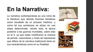 En la Narrativa: 
La narrativa contemporánea es una rama de 
la literatura que aborda diversas temáticas 
como resultado de un proceso histórico, y 
como tal sus comienzos se sitúan en una 
etapa determinada, siendo esta, la época 
posterior a las guerras mundiales, sobre todo 
en la II, ya que estas modificaron la manera 
de pensar, costumbres y modo de expresarse 
que difiere de la narrativa tradicional tanto en 
sus características como en su finalidad. 
 