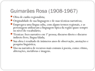 Guimarães Rosa (1908-1967) 
Obra de cunho regionalista; 
Originalidade de sua linguagem e de suas técnicas narrativas; 
Empregava uma língua culta, com alguns termos regionais, e as 
personagens utilizavam a linguagem típica da região quase sempre 
no nível do vocabulário; 
Técnicas: foco narrativo em 1ª pessoa; discurso direto e discurso 
indireto livre; língua falada; 
Sua obra é resultado de inúmeros anos de observação, anotações e 
pesquisa linguística; 
Uso na narrativa de recursos mais comuns à poesia, como: ritmo, 
aliterações, metáforas e imagens. 
 