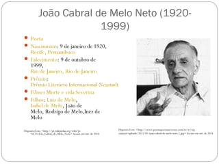 João Cabral de Melo Neto (1920- 
1999) 
 Poeta 
 Nascimento: 9 de janeiro de 1920, 
Recife, Pernambuco 
 Falecimento: 9 de outubro de 
1999, 
Rio de Janeiro, Rio de Janeiro 
 Prêmio: 
Prêmio Literário Internacional Neustadt 
 Filme: Morte e vida Severina 
 Filhos: Luiz de Melo, 
Isabel de Melo, João de 
Melo, Rodrigo de Melo,Inez de 
Melo 
Disponível em: <http://pt.wikipedia.org/wiki/Jo 
%C3%A3o_Cabral_de_Melo_Neto> Acesso em out. de 2014 
Disponível em: <http://www.poesiaspoemaseversos.com.br/w/wp-content/ 
uploads/2012/01/joao-cabral-de-melo-neto-2.jpg> Acesso em out. de 2014 
 