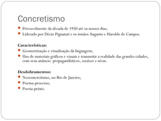Concretismo 
 Provavelmente da década de 1950 até os nossos dias; 
 Liderado por Décio Pignatari e os irmãos Augusto e Haroldo de Campos. 
Características: 
 Geometrização e visualização da linguagem; 
 Uso de materiais gráficos e visuais e transmitir a realidade das grandes cidades, 
com seus anúncio propagandísticos, outdoors e néon. 
Desdobramentos: 
 Neoconcretismo, no Rio de Janeiro; 
 Poema-processo; 
 Poesia-práxis. 
 