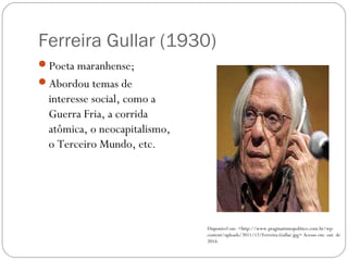 Ferreira Gullar (1930) 
Poeta maranhense; 
Abordou temas de 
interesse social, como a 
Guerra Fria, a corrida 
atômica, o neocapitalismo, 
o Terceiro Mundo, etc. 
Disponível em: <http://www.pragmatismopolitico.com.br/wp-content/ 
uploads/2011/12/Ferreira-Gullar.jpg> Acesso em: out. de 
2014. 
 