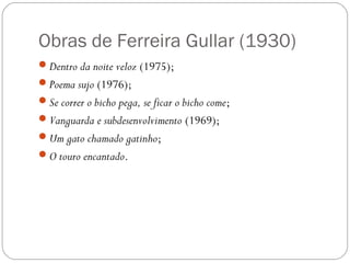 Obras de Ferreira Gullar (1930) 
Dentro da noite veloz (1975); 
Poema sujo (1976); 
Se correr o bicho pega, se ficar o bicho come; 
Vanguarda e subdesenvolvimento (1969); 
Um gato chamado gatinho; 
O touro encantado. 
 