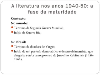 A literatura nos anos 1940-50: a 
fase da maturidade 
Contexto: 
No mundo: 
Término da Segunda Guerra Mundial; 
Início da Guerra fria. 
No Brasil: 
Término da ditadura de Vargas; 
Início de um período democrático e desenvolvimentista, que 
chegaria à euforia no governo de Juscelino Kubitschek (1956- 
1961). 
 