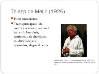 Thiago de Mello (1926) 
Poeta amazonense; 
Traços principais: luta 
contra a opressão, o amor à 
terra e à Amazônia, 
sentimento de alteridade, 
solidariedade aos 
oprimidos, alegria de viver. 
Disponível em: <http://www.carlotojunior.com.br/2013/05/o-estatuto- 
do-homem-por-thiago-de-mello.html> Acesso em: out. de 
2014. 
 