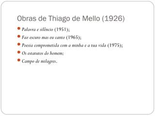 Obras de Thiago de Mello (1926) 
Palavra e silêncio (1951); 
Faz escuro mas eu canto (1965); 
Poesia comprometida com a minha e a tua vida (1975); 
Os estatutos do homem; 
Campo de milagres. 
 