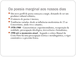 Da poesia marginal aos nossos dias 
Um novo perfil de poeta começou a surgir, deixando de ser um 
produtor cultural solitário; 
O número de poetas é imenso; 
Tendências variadas: desde as influências modernistas de 22 ao 
Concretismo, ainda vivo e atuante; 
1970-1980 - Características: experimentalismo, recuperação da 
oralidade, preocupação ideológica, irreverência e formalismo; 
1990 até o momento atual - Segundo o crítico Manuel da 
Costa Pinto há uma preocupação teórica e metalinguística, o rigor 
construtivo e a precisão léxica. 
 