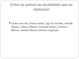 Entre os poetas da atualidade que se 
destacam 
Carlito Azevedo, Nelson Ascher, Age de Carvalho, Arnaldo 
Antunes, Glauco Mattoso, Fernando Paixão, Frederico 
Barbosa, Antônio Risério, Fabrício Carpinejar. 
 
