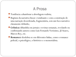 A Prosa 
Tendência a abandonar a abordagem realista; 
Ruptura da narrativa linear e totalizante e com a construção de 
uma narração desordenada, fragmentária, sem um foco narrativo 
claramente definido; 
Crônica: difundida em jornais e revistas semanais, revelando ou 
confirmando autores como Luis Fernando Veríssimo, Jô Soares, 
Marcos Rey, etc. 
Romance: desdobra-se em diferentes linhas, como o romance 
policial, o psicológico, o histórico e o memorialista. 
 
