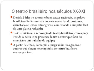 O teatro brasileiro nos séculos XX-XXI 
Devido à falta de autores e bons textos nacionais, os palcos 
brasileiros limitavam-se a encenar comédias de costumes, 
chanchadas e textos estrangeiros, alimentando a simpatia fácil 
de uma plateia reduzida; 
1943 – inicia-se a renovação do teatro brasileiro, com a peça 
Vestido de noiva e na presença de um diretor que fazia do 
espetáculo um trabalho de equipe; 
A partir de então, começam a surgir inúmeros grupos e 
autores que deram novo impulso ao teatro brasileiro 
contemporâneo; 
 