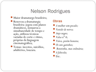 Nelson Rodrigues 
Obras 
Maior dramaturgo brasileiro; 
Renovou a dramaturgia 
brasileira: jogou com planos 
dramáticos, instaurou a 
simultaneidade de tempo e 
ação, utilizou técnicas 
variadas de corte e ritmo, 
próprias da linguagem 
cinematográfica; 
Temas: incestos, suicídios, 
adultérios, loucura. 
A mulher sem pecado; 
Vestido de noiva; 
Anjo negro; 
Valsa n° 6; 
Viúva, porém honesta; 
Os sete gatinhos; 
 Bonitinha, mas ordinária; 
A falecida; 
Etc. 
 
