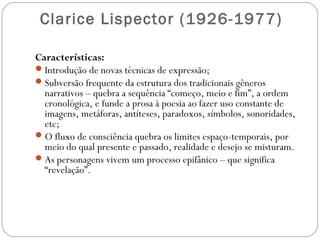 Clarice Lispector (1926-1977) 
Características: 
Introdução de novas técnicas de expressão; 
Subversão frequente da estrutura dos tradicionais gêneros 
narrativos – quebra a sequência “começo, meio e fim”, a ordem 
cronológica, e funde a prosa à poesia ao fazer uso constante de 
imagens, metáforas, antíteses, paradoxos, símbolos, sonoridades, 
etc; 
O fluxo de consciência quebra os limites espaço-temporais, por 
meio do qual presente e passado, realidade e desejo se misturam. 
As personagens vivem um processo epifânico – que significa 
“revelação”. 
 