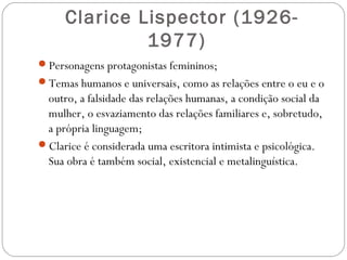 Clarice Lispector (1926- 
1977) 
Personagens protagonistas femininos; 
Temas humanos e universais, como as relações entre o eu e o 
outro, a falsidade das relações humanas, a condição social da 
mulher, o esvaziamento das relações familiares e, sobretudo, 
a própria linguagem; 
Clarice é considerada uma escritora intimista e psicológica. 
Sua obra é também social, existencial e metalinguística. 
 