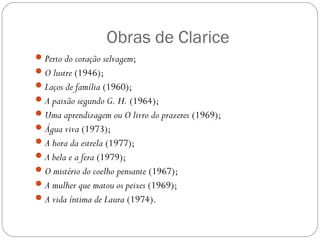 Obras de Clarice 
Perto do coração selvagem; 
O lustre (1946); 
Laços de família (1960); 
A paixão segundo G. H. (1964); 
Uma aprendizagem ou O livro do prazeres (1969); 
Água viva (1973); 
A hora da estrela (1977); 
A bela e a fera (1979); 
O mistério do coelho pensante (1967); 
A mulher que matou os peixes (1969); 
A vida íntima de Laura (1974). 
 