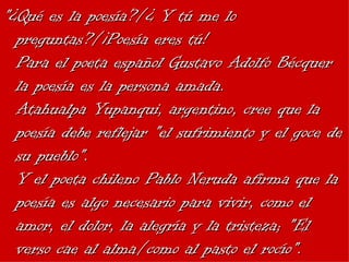 "¿Qué es la poesía?/¿ Y tú me lo preguntas?/¡Poesía eres tú! Para el poeta español Gustavo Adolfo Bécquer la poesía es la persona amada. Atahualpa Yupanqui, argentino, cree que la poesía debe reflejar "el sufrimiento y el goce de su pueblo". Y el poeta chileno Pablo Neruda afirma que la poesía es algo necesario para vivir, como el amor, el dolor, la alegría y la tristeza; "El verso cae al alma/como al pasto el rocío". 
