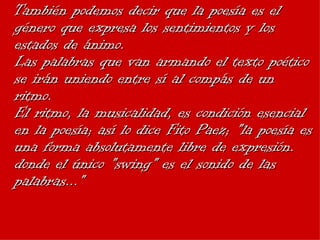 También podemos decir que la poesía es el género que expresa los sentimientos y los estados de ánimo. Las palabras que van armando el texto poético se irán uniendo entre sí al compás de un ritmo. El ritmo, la musicalidad, es condición esencial en la poesía; así lo dice Fito Paez; "la poesía es una forma absolutamente libre de expresión. donde el único "swing" es el sonido de las palabras..." 