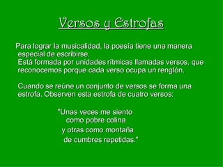 Versos y Estrofas Para lograr la musicalidad, la poesía tiene una manera especial de escribirse. Está formada por unidades rítmicas llamadas versos, que reconocemos porque cada verso ocupa un renglón. Cuando se reúne un conjunto de versos se forma una estrofa. Observen esta estrofa de cuatro versos:   "Unas veces me siento   como pobre colina y otras como montaña de cumbres repetidas." 