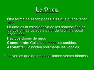 La Rima Otra forma de escribir poesía es que puede tener rima. La rima es la coincidencia de los sonidos finales de dos o más versos a partir de la última vocal acentuada. Hay dos clases de rima: Consonante : Coinciden todos los sonidos.  Asonante : Coinciden solamente las vocales. *Los versos que no riman se llaman versos blancos. 
