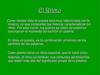 El Ritmo Como hemos visto la poesía esta muy relacionada con la música, ya que comparten las mismas características del ritmo. Por esta razón, los poetas se valen de palabras sonoras en el momento de escribir un poema. El ritmo en poesía, es la combinación armónica de los sentidos de las palabras. Cada poema tiene un ritmo especial, que lo hace único. Además, el ritmo es también nos comunica sentimientos que están más allá del significado propio de la palabra. 