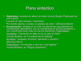 Plano sintáctico  Hipérbaton : consiste en alterar el orden normal (Sujeto/ Predicado) en una oración. "Levantó el vaso moriana." (Anónimo) "Por donde asoma, a veces, un pedazo de cielo." (Alfonsina Storni) Enumeración:  consiste en la unión de elementos equivalentes sin coordinantes (Asíndeton), con un coordinante en el final (síndeton) o con coordinante para cada uno de los elementos:  Polisíndeton. Asíndeton : "Creciendo en tallo en luz en gris en hielo." Vicente Barbieri, en "La balada del río Salado" Síndeton:  "apagado, brumoso, desolante y sombrío." Alfonsina Storni Polisíndeton:  "Ya siempre y otra vez y los trigales." Vicente Barbieri, en "Elegía campesina." 