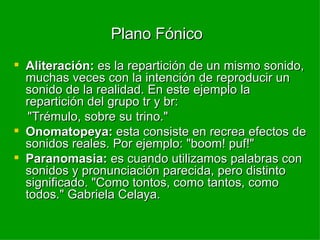Plano Fónico   Aliteración:  es la repartición de un mismo sonido, muchas veces con la intención de reproducir un sonido de la realidad. En este ejemplo la repartición del grupo tr y br: "Trémulo, sobre su trino." Onomatopeya:  esta consiste en recrea efectos de sonidos reales. Por ejemplo: "boom! puf!" Paranomasia:  es cuando utilizamos palabras con sonidos y pronunciación parecida, pero distinto significado. "Como tontos, como tantos, como todos." Gabriela Celaya. 