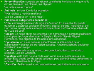 Personificación:  consiste en asignar cualidades humanas a lo que no lo es: los animales, las plantas, los objetos: "las tablas viejas roncan" Antítesis:  es la unión de los opuestos: "Ayer naciste y morirás mañana." Luis de Góngora, en "Vana rosa". Principales subgéneros de la lírica: * Oda:  etimológicamente Oda significa "canto". En esta el autor puede transmitir y expresar cualquier emoción: alegría, tristeza, melancolía, etc. Uno de los mas grandes autores de estas obras es Francisco salinas de fray Luis de León. *  Elegía:  En estas obras se recuerda y se homenajea a personas fallecidas. Las coplas de Jorge Manrique, la Elegía a Ramón Sijé de Miguel Hernández, son algunas de las obras mas conocidas. *  Epitalamio:  en estos poemas encontramos la solemnidad de un casamiento y el amor de los recién casados. Antonio Machado dedico un epitalamio a un amigo. *  Letrilla:  poema breve, gracioso, de contenido burlesco, amatorio o religioso. Luis de Góngora. *  Epístola:  esta trata de una carta o un verso que el poeta relata a un amigo. Este puede ser de temas variados, pero generalmente predomina la reflexión. Garciloso de la Vega. *  Canción:  Se llama así a las composiciones que tratan temas amorosos. 