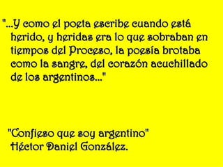 "...Y como el poeta escribe cuando está herido, y heridas era lo que sobraban en tiempos del Proceso, la poesía brotaba como la sangre, del corazón acuchillado de los argentinos..." "Confieso que soy argentino" Héctor Daniel González. 