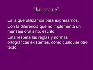 “ La prosa” Es la que utilizamos para expresarnos. Con la diferencia que no implementa un mensaje oral sino, escrito. Esta respeta las reglas y normas ortográficas existentes, como cualquier otro texto.  
