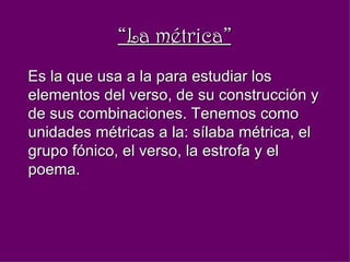 “ La métrica” Es la que usa a la para estudiar los elementos del verso, de su construcción y de sus combinaciones. Tenemos como unidades métricas a la: sílaba métrica, el grupo fónico, el verso, la estrofa y el poema.  
