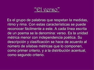 “ El verso” Es el grupo de palabras que respetan la medidas, ritmo y rima. Con estas características se puede reconocer fácilmente a este. A cada línea escrita de un poema se la denomina: verso. Es la unidad métrica menor con independencia poética. Su descripción y clasificación se hace de acuerdo al número de sílabas métricas que lo componen, como primer criterio, y a la distribución acentual, como segundo criterio.  