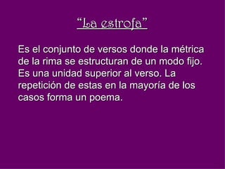 “ La estrofa” Es el conjunto de versos donde la métrica de la rima se estructuran de un modo fijo. Es una unidad superior al verso. La repetición de estas en la mayoría de los casos forma un poema.  