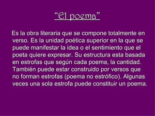 “ El poema” Es la obra literaria que se compone totalmente en verso. Es la unidad poética superior en la que se puede manifestar la idea o el sentimiento que el poeta quiere expresar. Su estructura esta basada en estrofas que según cada poema, la cantidad.  También puede estar construido por versos que no forman estrofas (poema no estrófico). Algunas veces una sola estrofa puede constituir un poema.   