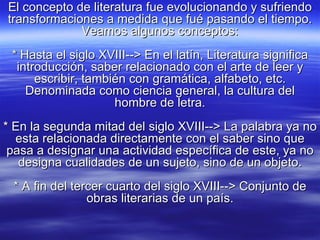 El concepto de literatura fue evolucionando y sufriendo transformaciones a medida que fué pasando el tiempo. Veamos algunos conceptos: * Hasta el siglo XVIII--> En el latín, Literatura significa introducción, saber relacionado con el arte de leer y escribir, también con gramática, alfabeto, etc. Denominada como ciencia general, la cultura del hombre de letra. * En la segunda mitad del siglo XVIII--> La palabra ya no esta relacionada directamente con el saber sino que pasa a designar una actividad específica de este, ya no designa cualidades de un sujeto, sino de un objeto. * A fin del tercer cuarto del siglo XVIII--> Conjunto de obras literarias de un país. 