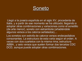 Soneto Llegó a la poesía española en el siglo XV, procedente de Italia, y a partir de ese momento se ha utilizado; llegando a adoptar otras combinaciones y variaciones como el sonetillo (de arte menor), soneto con estrambote (añadiéndole algunos versos a los catorce señalados),...  Los sonetos son estrofa de catorce versos endecasílabos consonantes. La estructura de esta varia según el orden. A veces con dos cuartetos con la misma rima, estructura ABBA , y seis versos que suelen formar dos tercetos CDC DCD, aunque puede adoptar otras combinaciones.  
